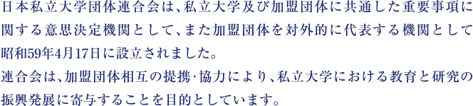 日本私立大学団体連合会は、私立大学及び加盟団体に共通した重要事項に関する意志決定機関として、また加盟団体を対外的に代表する機関として昭和59年4月17日に設立されました。連合会は、加盟団体相互の連携・協力により、私立大学における教育と研究の振興発展に寄与することを目的としています。